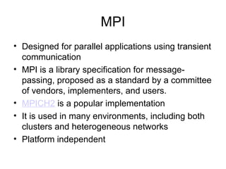 MPI
• Designed for parallel applications using transient
communication
• MPI is a library specification for message-
passing, proposed as a standard by a committee
of vendors, implementers, and users.
• MPICH2 is a popular implementation
• It is used in many environments, including both
clusters and heterogeneous networks
• Platform independent
 