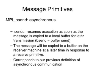 Message Primitives
MPI_bsend: asynchronous.
– sender resumes execution as soon as the
message is copied to a local buffer for later
transmission (bsend = buffer send)
– The message will be copied to a buffer on the
receiver machine at a later time in response to
a receive primitive.
– Corresponds to our previous definition of
asynchronous communication
 