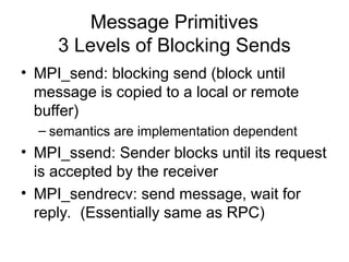 Message Primitives
3 Levels of Blocking Sends
• MPI_send: blocking send (block until
message is copied to a local or remote
buffer)
– semantics are implementation dependent
• MPI_ssend: Sender blocks until its request
is accepted by the receiver
• MPI_sendrecv: send message, wait for
reply. (Essentially same as RPC)
 