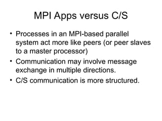 MPI Apps versus C/S
• Processes in an MPI-based parallel
system act more like peers (or peer slaves
to a master processor)
• Communication may involve message
exchange in multiple directions.
• C/S communication is more structured.
 