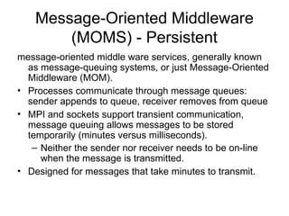 Message-Oriented Middleware
(MOMS) - Persistent
message-oriented middle ware services, generally known
as message-queuing systems, or just Message-Oriented
Middleware (MOM).
• Processes communicate through message queues:
sender appends to queue, receiver removes from queue
• MPI and sockets support transient communication,
message queuing allows messages to be stored
temporarily (minutes versus milliseconds).
– Neither the sender nor receiver needs to be on-line
when the message is transmitted.
• Designed for messages that take minutes to transmit.
 