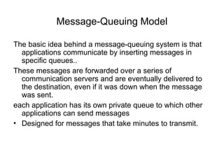 Message-Queuing Model
The basic idea behind a message-queuing system is that
applications communicate by inserting messages in
specific queues..
These messages are forwarded over a series of
communication servers and are eventually delivered to
the destination, even if it was down when the message
was sent.
each application has its own private queue to which other
applications can send messages
• Designed for messages that take minutes to transmit.
 