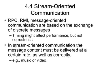 4.4 Stream-Oriented
Communication
• RPC, RMI, message-oriented
communication are based on the exchange
of discrete messages
– Timing might affect performance, but not
correctness
• In stream-oriented communication the
message content must be delivered at a
certain rate, as well as correctly.
– e.g., music or video
 