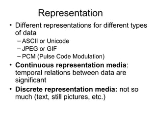 Representation
• Different representations for different types
of data
– ASCII or Unicode
– JPEG or GIF
– PCM (Pulse Code Modulation)
• Continuous representation media:
temporal relations between data are
significant
• Discrete representation media: not so
much (text, still pictures, etc.)
 