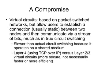 A Compromise
• Virtual circuits: based on packet-switched
networks, but allow users to establish a
connection (usually static) between two
nodes and then communicate via a stream
of bits, much as in true circuit switching
– Slower than actual circuit switching because it
operates on a shared medium
– Layer 4 (using TCP over IP) versus Layer 2/3
virtual circuits (more secure, not necessarily
faster or more efficient)
 