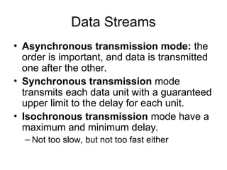 Data Streams
• Asynchronous transmission mode: the
order is important, and data is transmitted
one after the other.
• Synchronous transmission mode
transmits each data unit with a guaranteed
upper limit to the delay for each unit.
• Isochronous transmission mode have a
maximum and minimum delay.
– Not too slow, but not too fast either
 