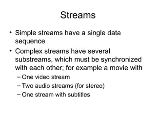 Streams
• Simple streams have a single data
sequence
• Complex streams have several
substreams, which must be synchronized
with each other; for example a movie with
– One video stream
– Two audio streams (for stereo)
– One stream with subtitles
 