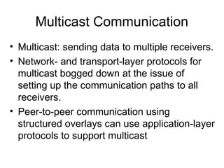 Multicast Communication
• Multicast: sending data to multiple receivers.
• Network- and transport-layer protocols for
multicast bogged down at the issue of
setting up the communication paths to all
receivers.
• Peer-to-peer communication using
structured overlays can use application-layer
protocols to support multicast
 