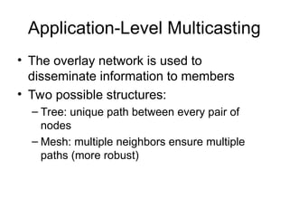 Application-Level Multicasting
• The overlay network is used to
disseminate information to members
• Two possible structures:
– Tree: unique path between every pair of
nodes
– Mesh: multiple neighbors ensure multiple
paths (more robust)
 