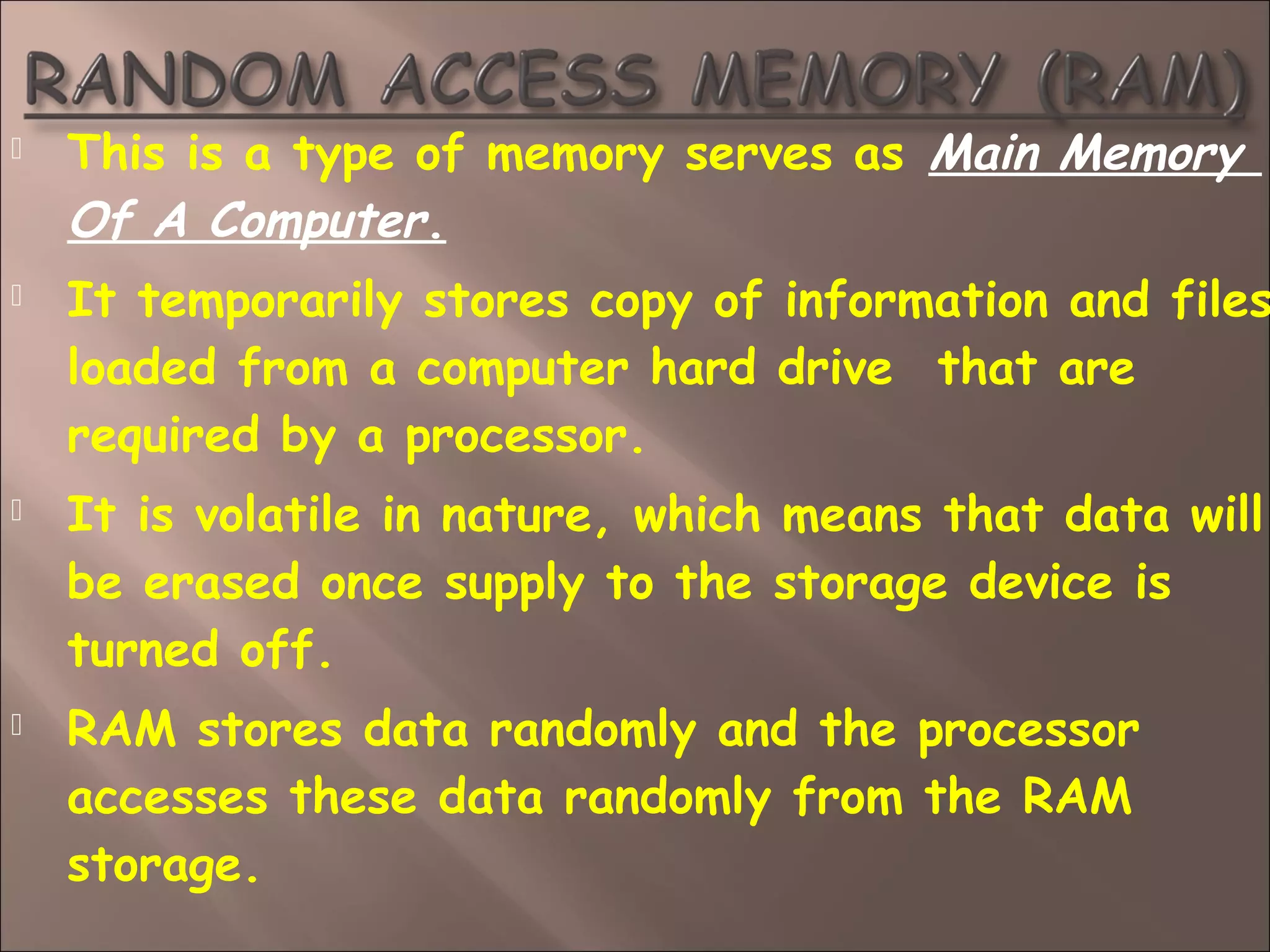  This is a type of memory serves as Main Memory
Of A Computer.
 It temporarily stores copy of information and files
loaded from a computer hard drive  that are
required by a processor.
 It is volatile in nature, which means that data will
be erased once supply to the storage device is
turned off.
 RAM stores data randomly and the processor
accesses these data randomly from the RAM
storage.
 