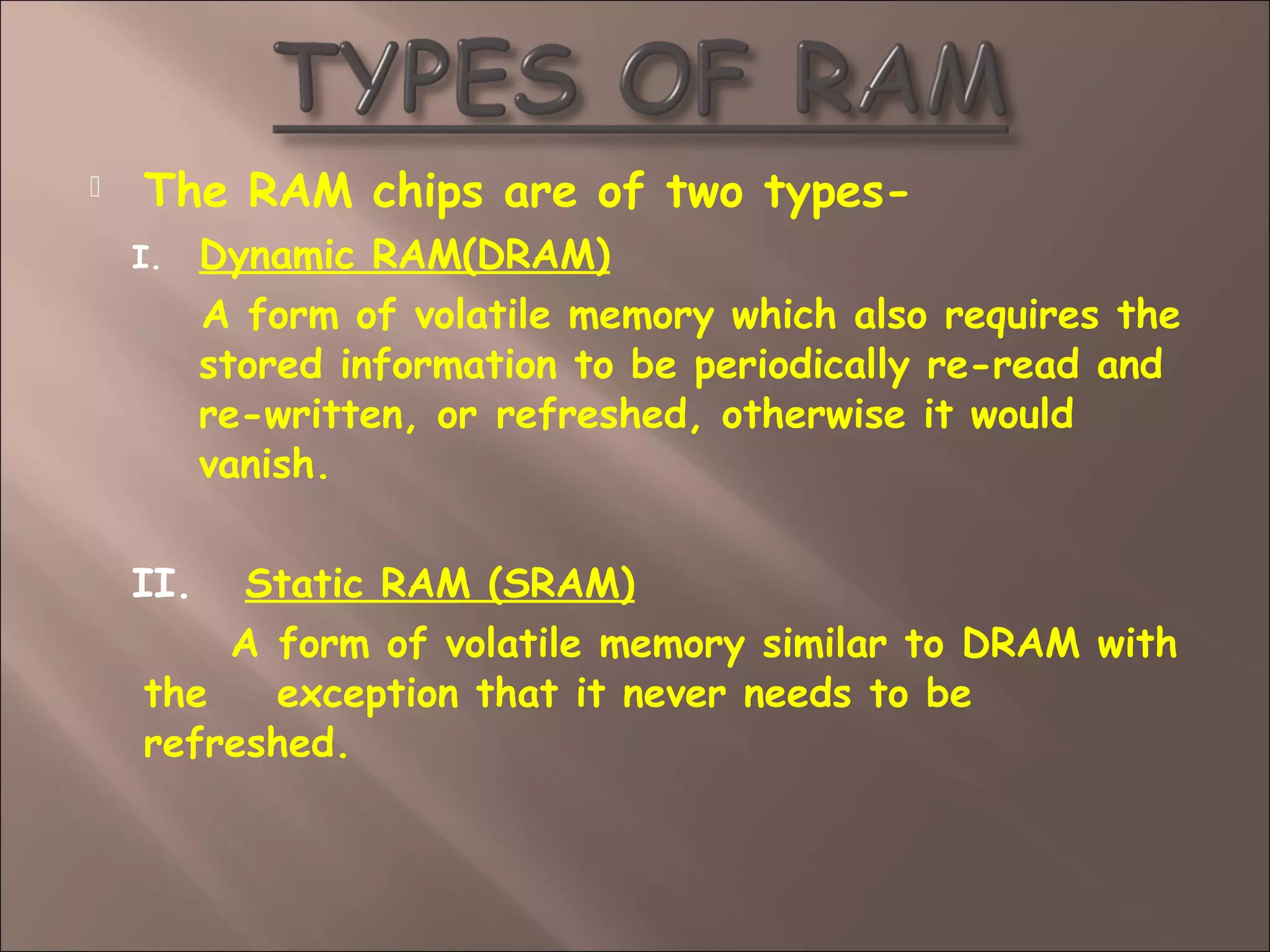  The RAM chips are of two types-
I. Dynamic RAM(DRAM)
A form of volatile memory which also requires the
stored information to be periodically re-read and
re-written, or refreshed, otherwise it would
vanish.
II. Static RAM (SRAM)
A form of volatile memory similar to DRAM with
the exception that it never needs to be
refreshed.
 