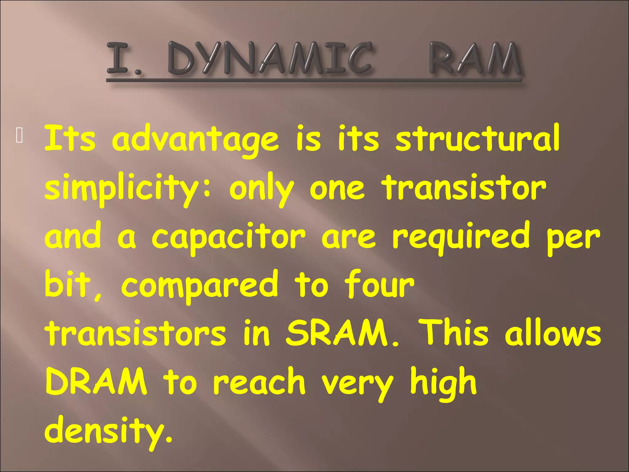  Its advantage is its structural
simplicity: only one transistor
and a capacitor are required per
bit, compared to four
transistors in SRAM. This allows
DRAM to reach very high
density.
 