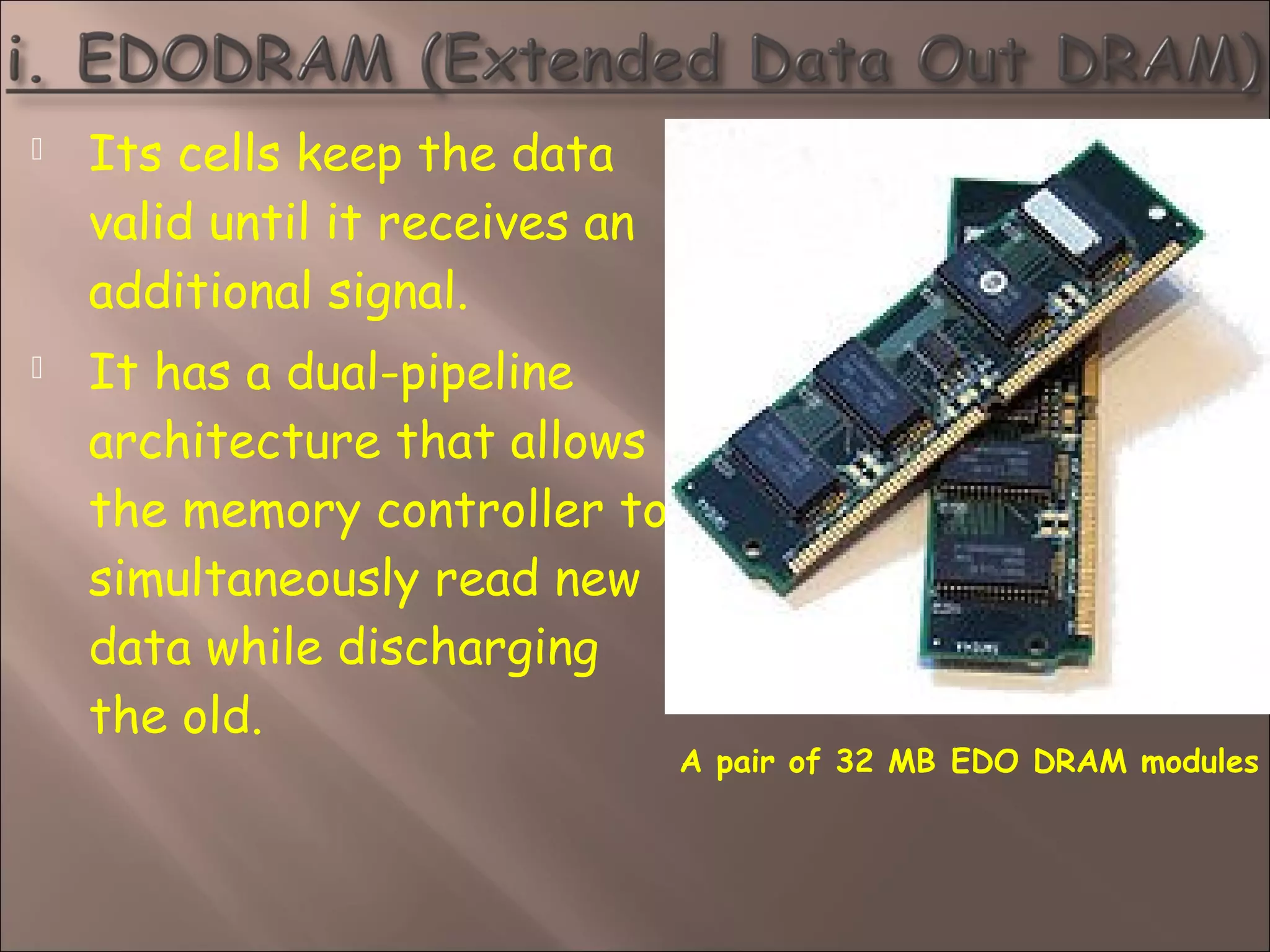  Its cells keep the data
valid until it receives an
additional signal.
 It has a dual-pipeline
architecture that allows
the memory controller to
simultaneously read new
data while discharging
the old.
A pair of 32 MB EDO DRAM modules
 