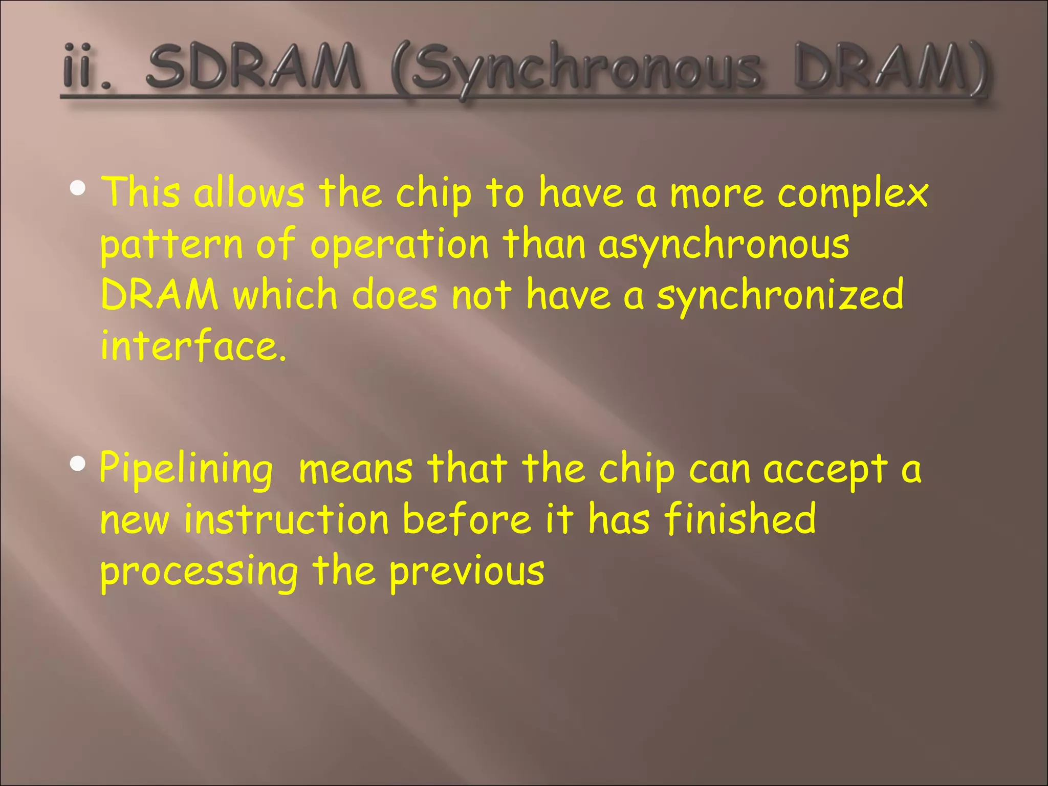  This allows the chip to have a more complex
pattern of operation than asynchronous
DRAM which does not have a synchronized
interface.
 Pipelining  means that the chip can accept a
new instruction before it has finished
processing the previous
 