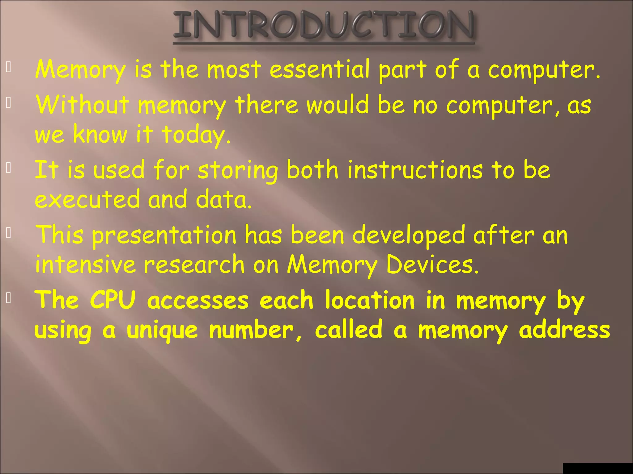  Memory is the most essential part of a computer.
 Without memory there would be no computer, as
we know it today.
 It is used for storing both instructions to be
executed and data.
 This presentation has been developed after an
intensive research on Memory Devices.
 The CPU accesses each location in memory by
using a unique number, called a memory address
 