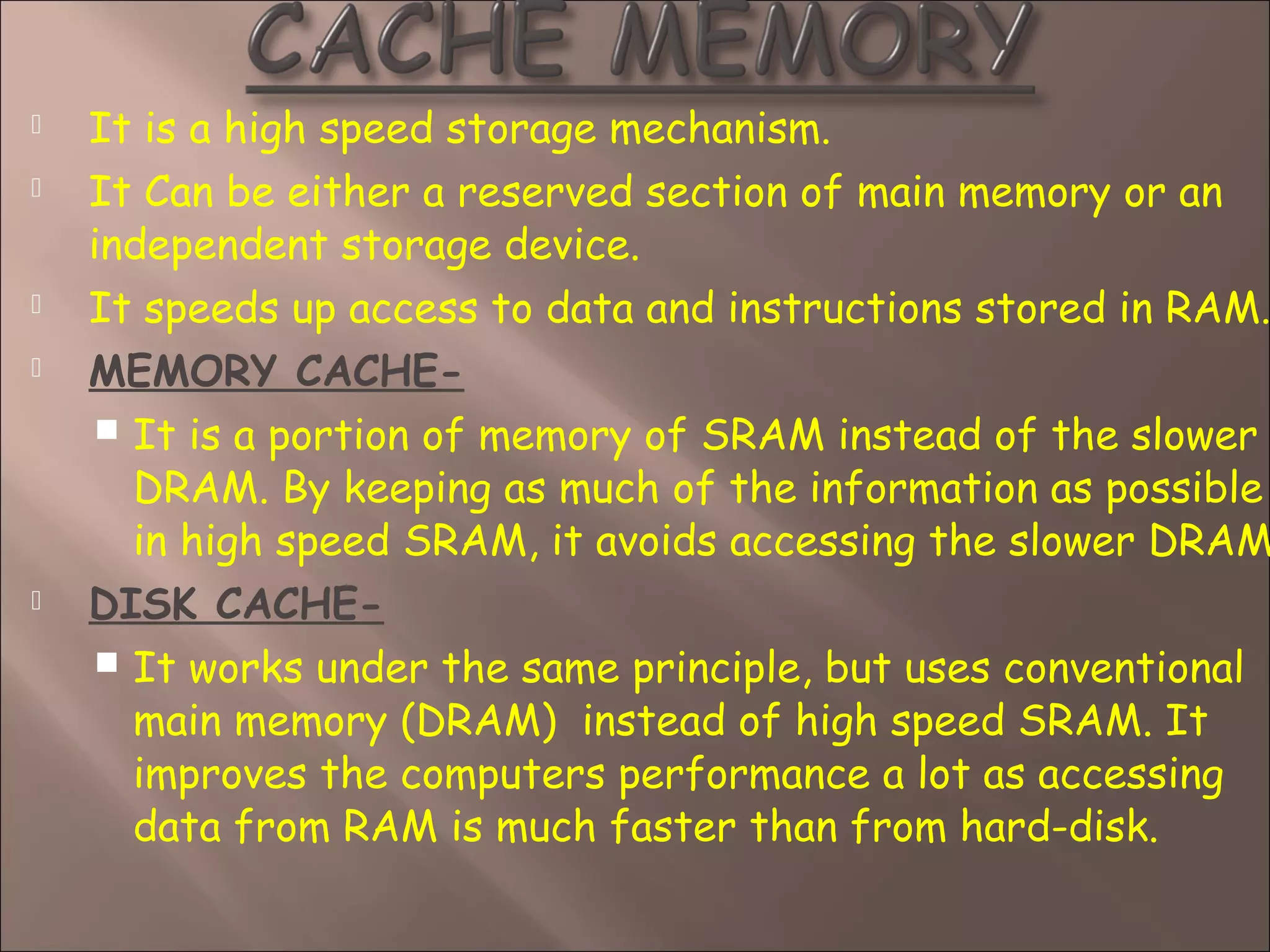  It is a high speed storage mechanism.
 It Can be either a reserved section of main memory or an
independent storage device.
 It speeds up access to data and instructions stored in RAM.
 MEMORY CACHE-
 It is a portion of memory of SRAM instead of the slower
DRAM. By keeping as much of the information as possible
in high speed SRAM, it avoids accessing the slower DRAM
 DISK CACHE-
 It works under the same principle, but uses conventional
main memory (DRAM) instead of high speed SRAM. It
improves the computers performance a lot as accessing
data from RAM is much faster than from hard-disk.
 