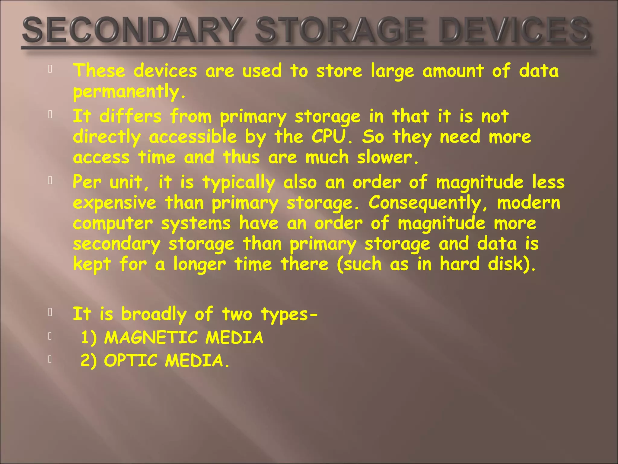  These devices are used to store large amount of data
permanently.
 It differs from primary storage in that it is not
directly accessible by the CPU. So they need more
access time and thus are much slower.
 Per unit, it is typically also an order of magnitude less
expensive than primary storage. Consequently, modern
computer systems have an order of magnitude more
secondary storage than primary storage and data is
kept for a longer time there (such as in hard disk).
 It is broadly of two types-
 1) MAGNETIC MEDIA
 2) OPTIC MEDIA.
 