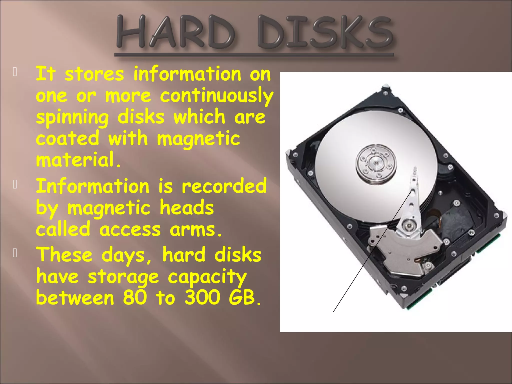  It stores information on
one or more continuously
spinning disks which are
coated with magnetic
material.
 Information is recorded
by magnetic heads
called access arms.
 These days, hard disks
have storage capacity
between 80 to 300 GB.
ACCESS ARM
 
