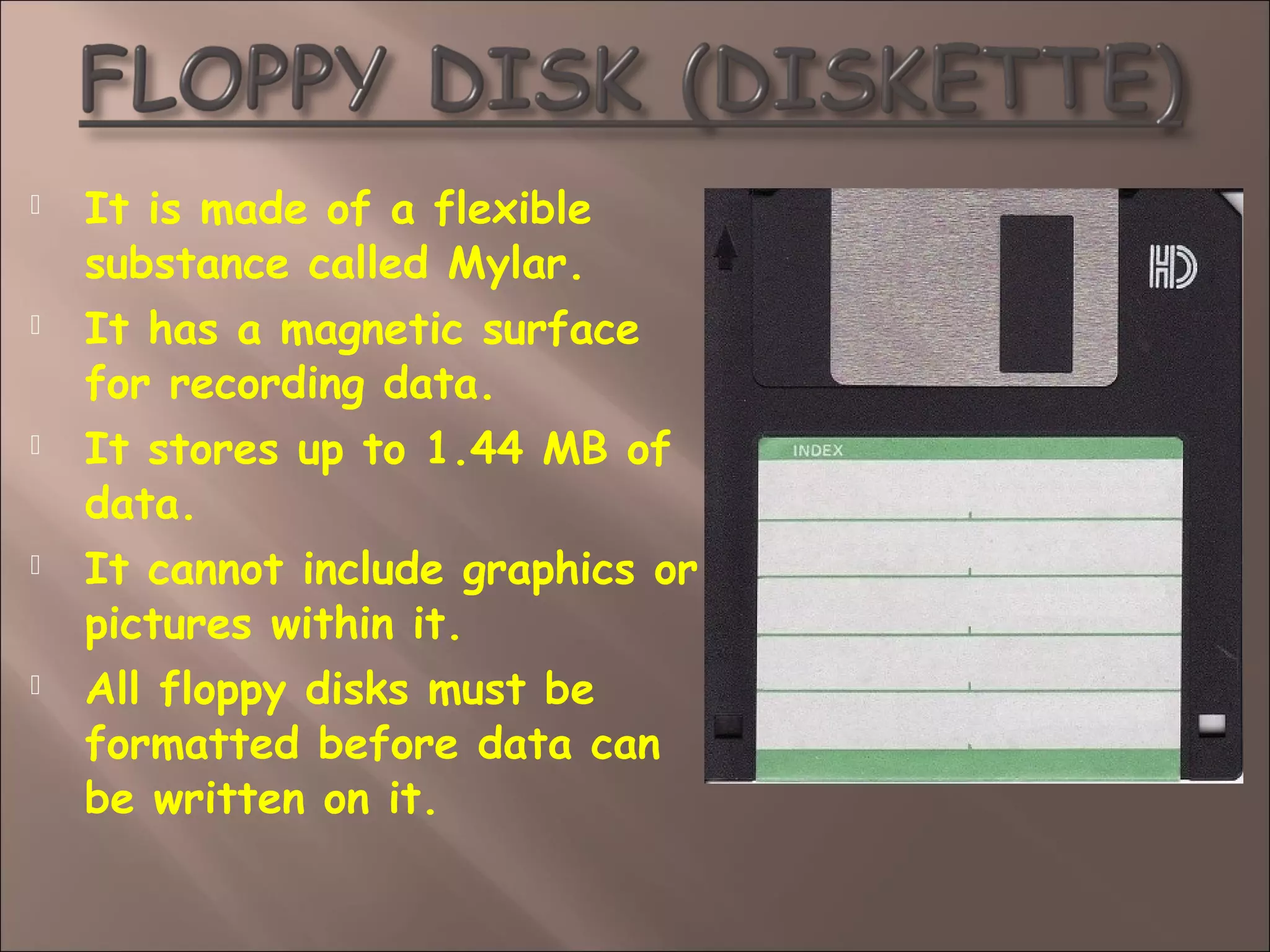  It is made of a flexible
substance called Mylar.
 It has a magnetic surface
for recording data.
 It stores up to 1.44 MB of
data.
 It cannot include graphics or
pictures within it.
 All floppy disks must be
formatted before data can
be written on it.
 