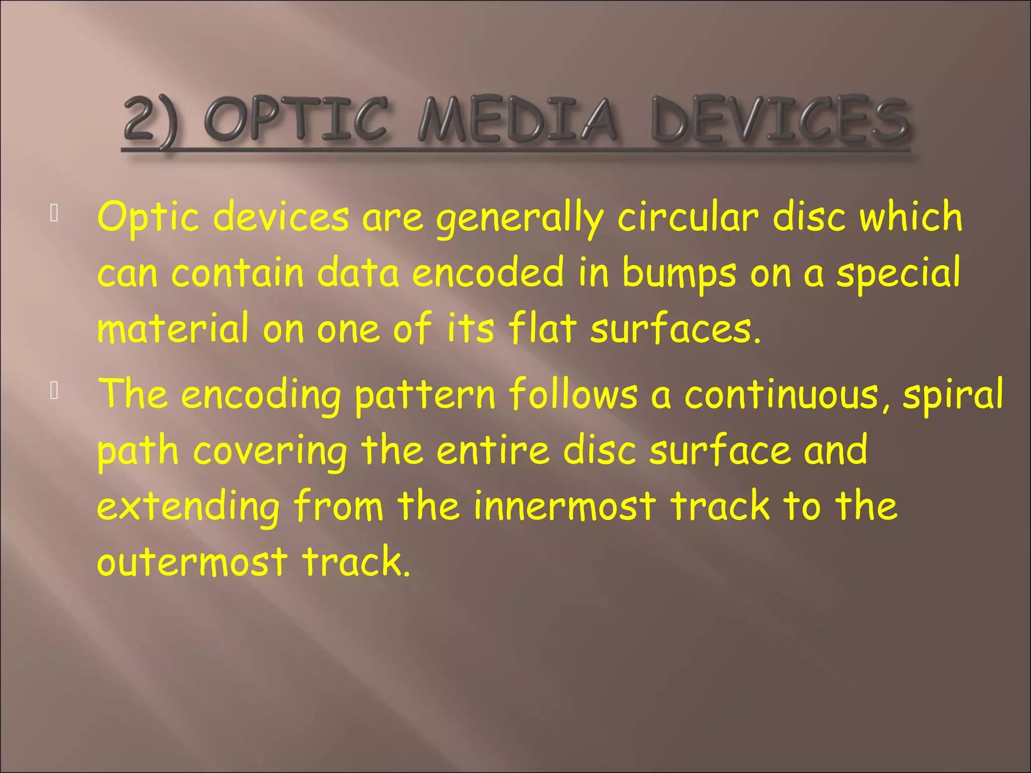  Optic devices are generally circular disc which
can contain data encoded in bumps on a special
material on one of its flat surfaces.
 The encoding pattern follows a continuous, spiral
path covering the entire disc surface and
extending from the innermost track to the
outermost track.
 