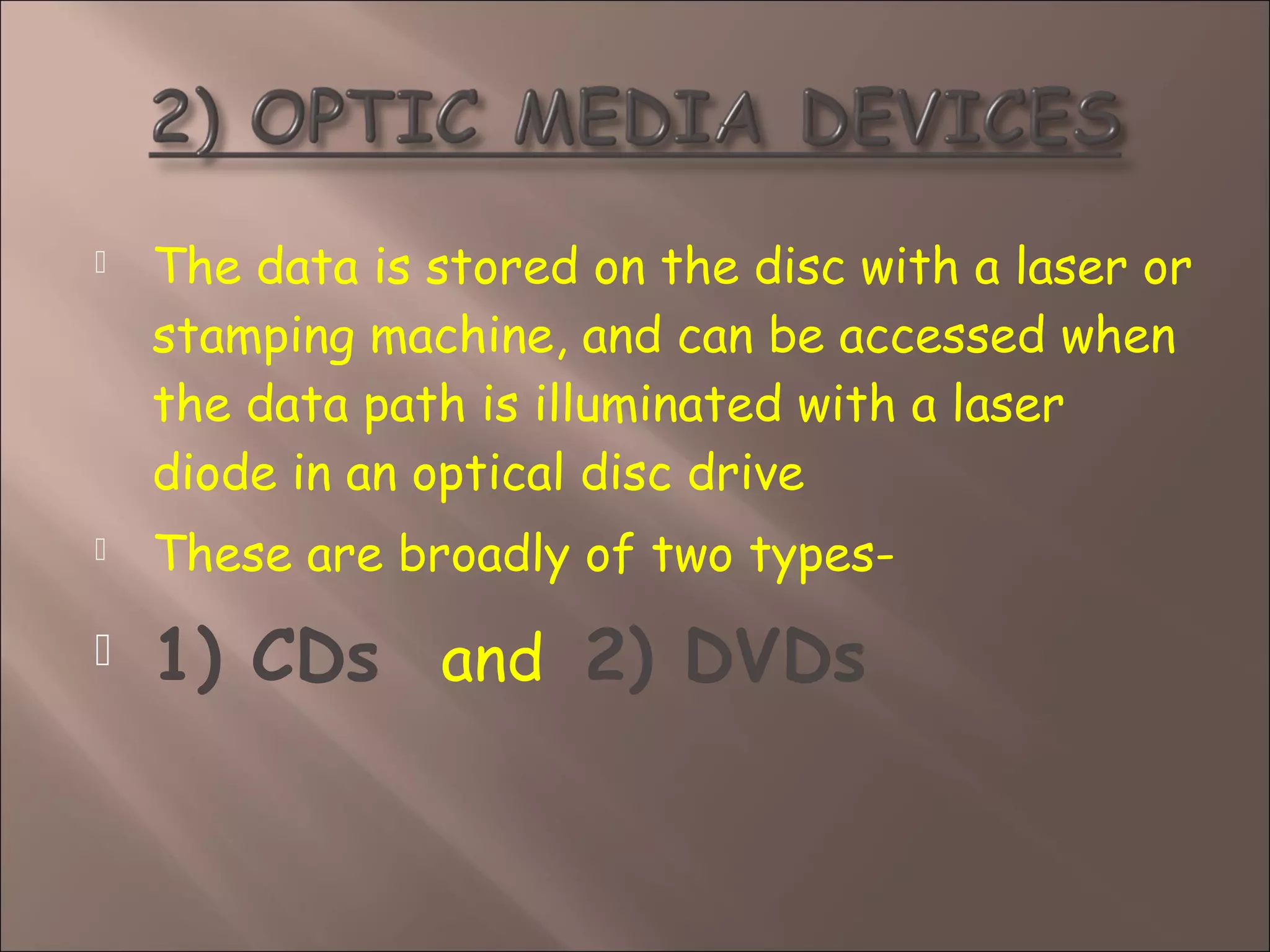  The data is stored on the disc with a laser or
stamping machine, and can be accessed when
the data path is illuminated with a laser
diode in an optical disc drive
 These are broadly of two types-
 1) CDs and 2) DVDs
 