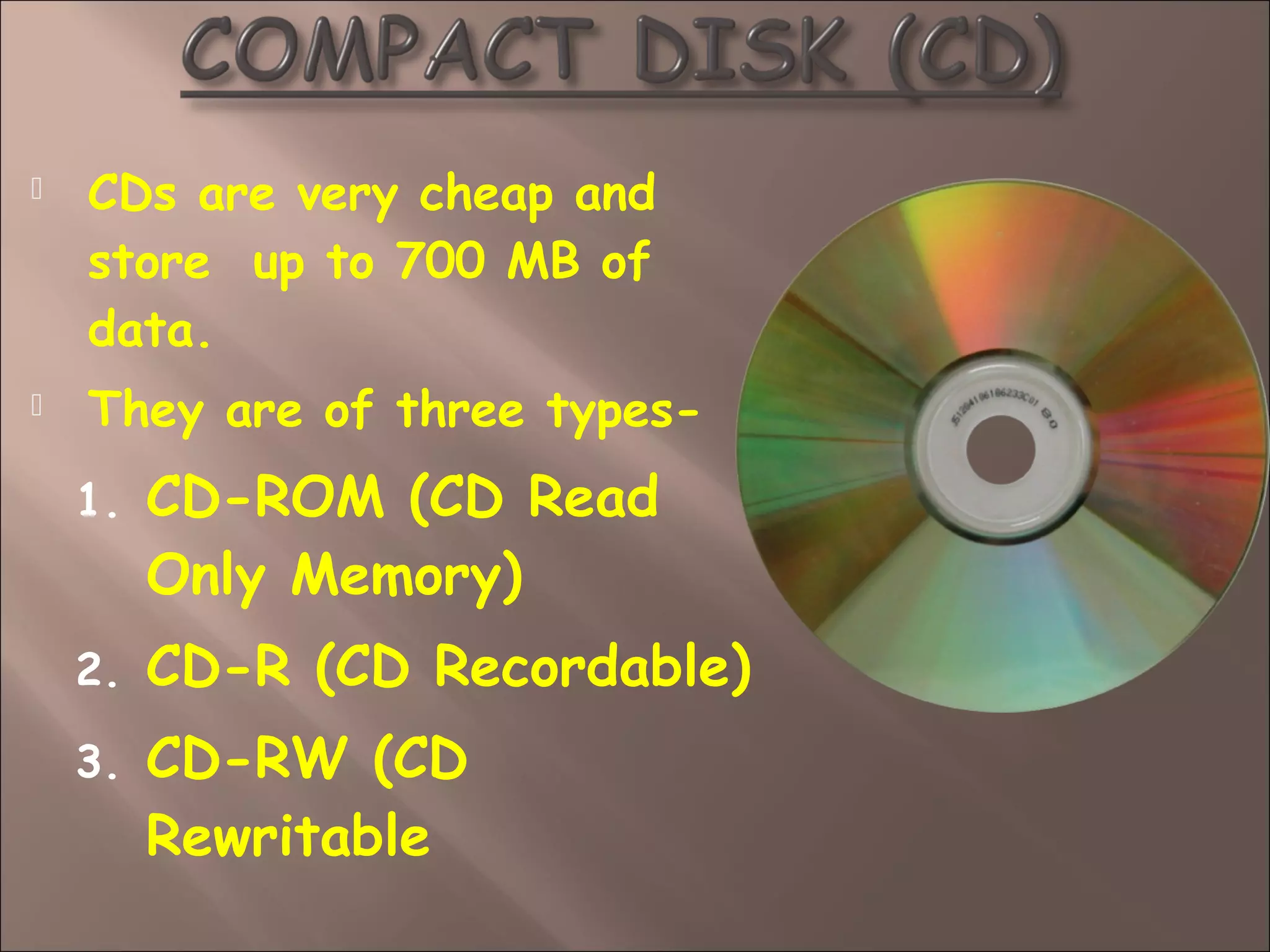  CDs are very cheap and
store up to 700 MB of
data.
 They are of three types-
1. CD-ROM (CD Read
Only Memory)
2. CD-R (CD Recordable)
3. CD-RW (CD
Rewritable
 