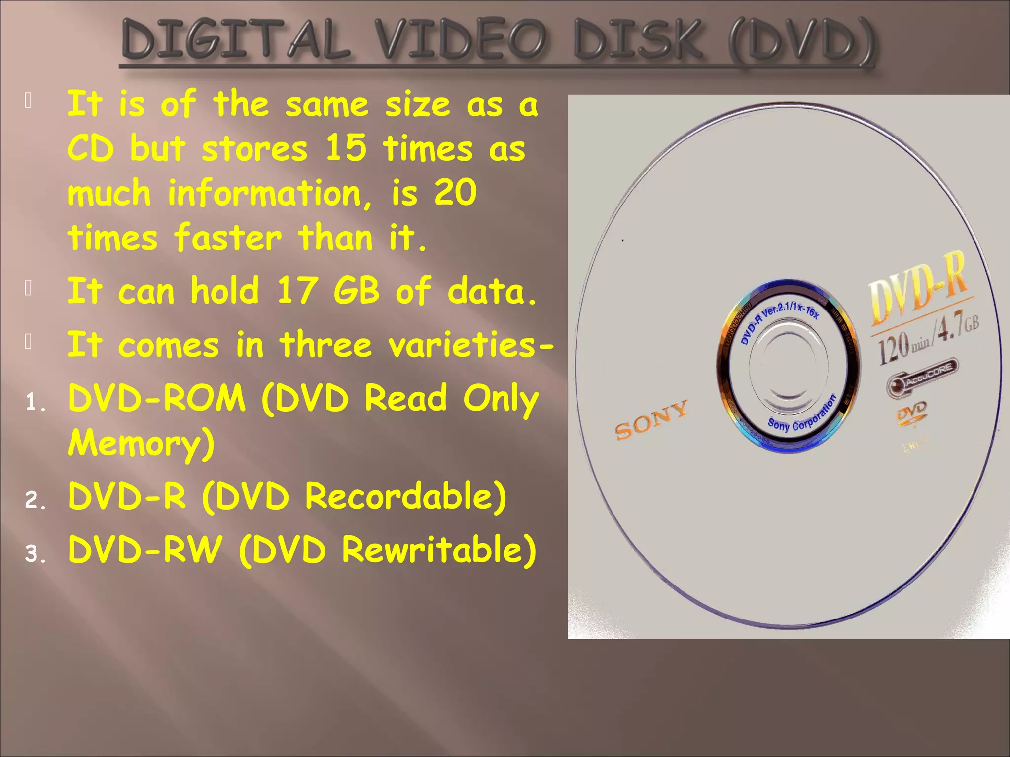  It is of the same size as a
CD but stores 15 times as
much information, is 20
times faster than it.
 It can hold 17 GB of data.
 It comes in three varieties-
1. DVD-ROM (DVD Read Only
Memory)
2. DVD-R (DVD Recordable)
3. DVD-RW (DVD Rewritable)
 