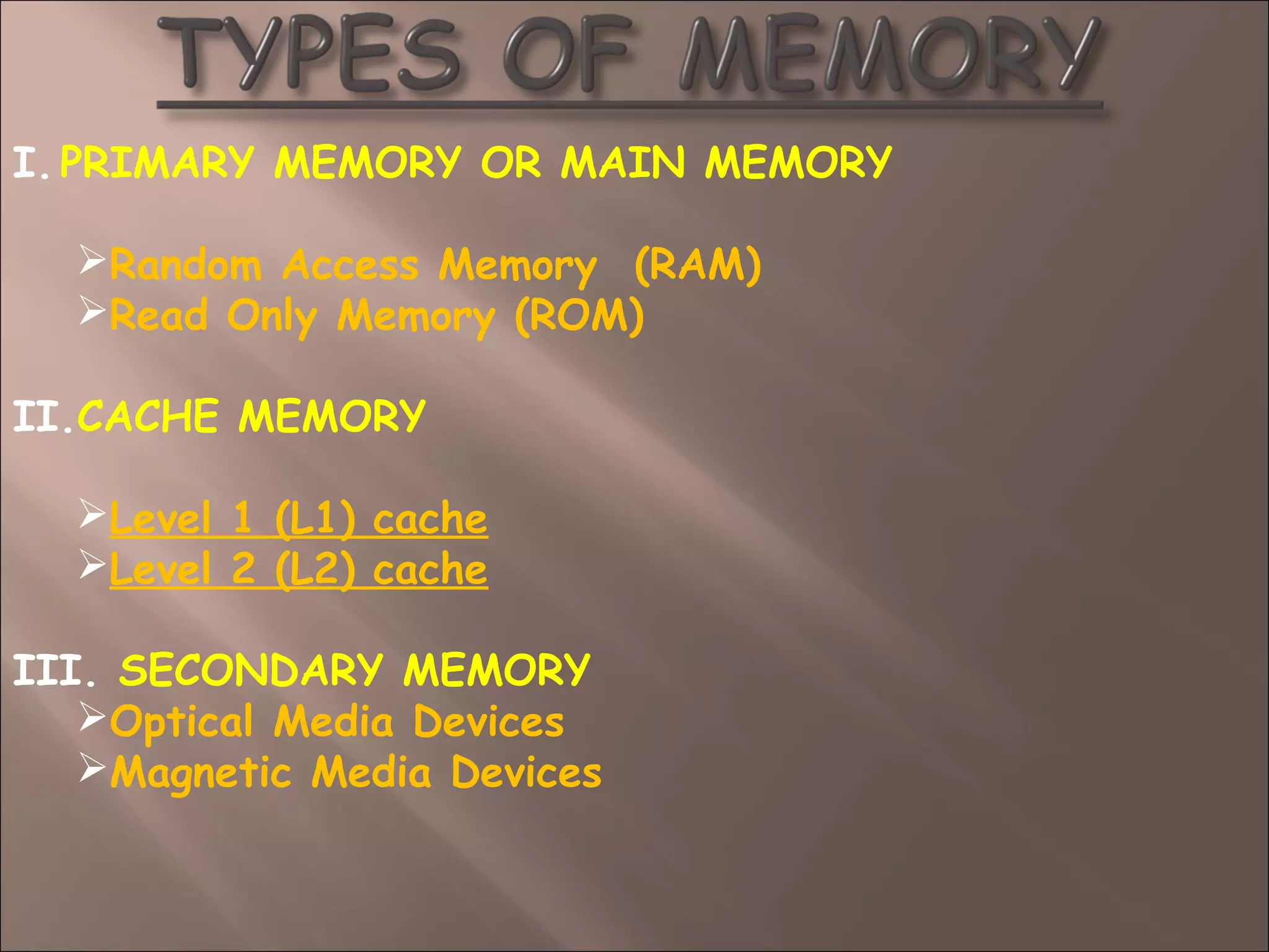 I.PRIMARY MEMORY OR MAIN MEMORY
Random Access Memory (RAM)
Read Only Memory (ROM)
II.CACHE MEMORY
Level 1 (L1) cache
Level 2 (L2) cache
III. SECONDARY MEMORY
Optical Media Devices
Magnetic Media Devices
 