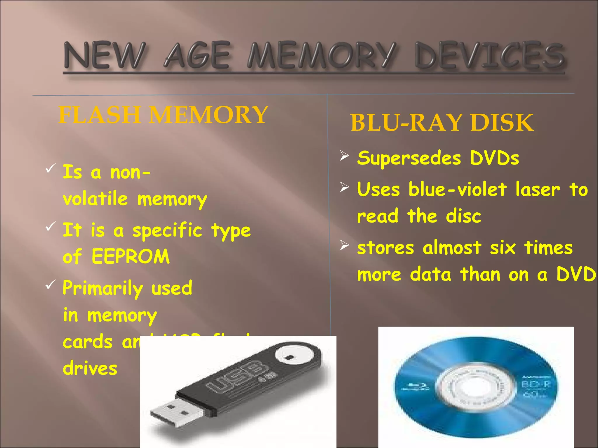 FLASH MEMORY BLU-RAY DISK
 Is a non-
volatile memory
 It is a specific type
of EEPROM 
 Primarily used
in memory
cards and USB flash
drives
 Supersedes DVDs
 Uses blue-violet laser to
read the disc
 stores almost six times
more data than on a DVD
 