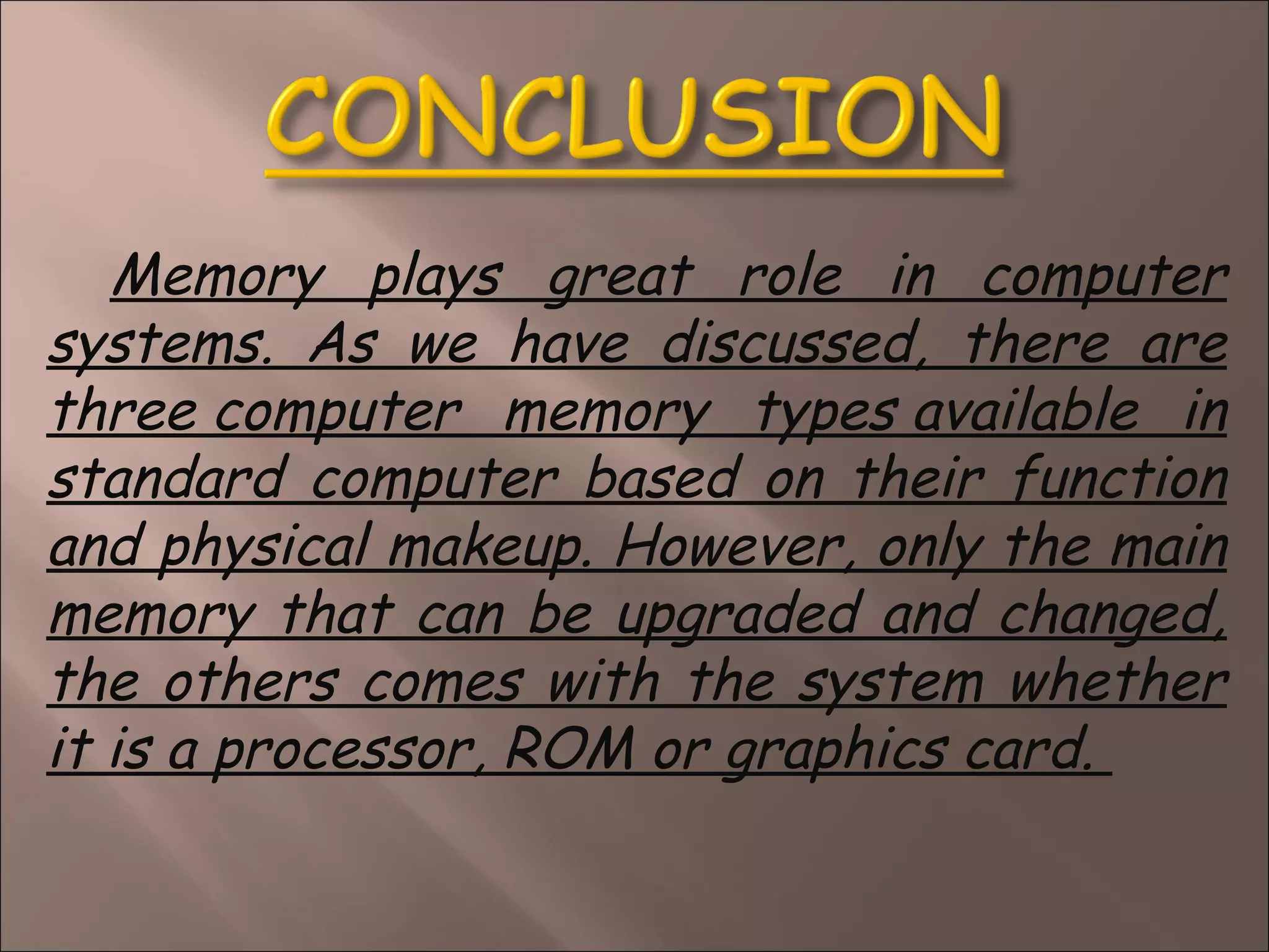 Memory plays great role in computer
systems. As we have discussed, there are
three computer memory types available in
standard computer based on their function
and physical makeup. However, only the main
memory that can be upgraded and changed,
the others comes with the system whether
it is a processor, ROM or graphics card. 
 