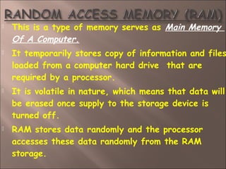  This is a type of memory serves as Main Memory
Of A Computer.
 It temporarily stores copy of information and files
loaded from a computer hard drive  that are
required by a processor.
 It is volatile in nature, which means that data will
be erased once supply to the storage device is
turned off.
 RAM stores data randomly and the processor
accesses these data randomly from the RAM
storage.
 