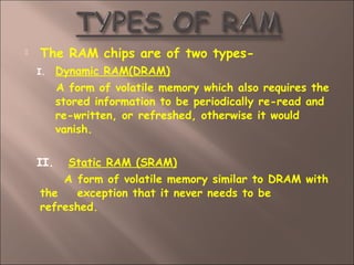  The RAM chips are of two types-
I. Dynamic RAM(DRAM)
A form of volatile memory which also requires the
stored information to be periodically re-read and
re-written, or refreshed, otherwise it would
vanish.
II. Static RAM (SRAM)
A form of volatile memory similar to DRAM with
the exception that it never needs to be
refreshed.
 