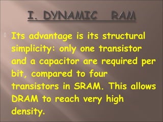  Its advantage is its structural
simplicity: only one transistor
and a capacitor are required per
bit, compared to four
transistors in SRAM. This allows
DRAM to reach very high
density.
 