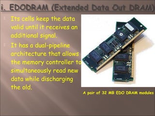  Its cells keep the data
valid until it receives an
additional signal.
 It has a dual-pipeline
architecture that allows
the memory controller to
simultaneously read new
data while discharging
the old.
A pair of 32 MB EDO DRAM modules
 