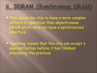  This allows the chip to have a more complex
pattern of operation than asynchronous
DRAM which does not have a synchronized
interface.
 Pipelining  means that the chip can accept a
new instruction before it has finished
processing the previous
 