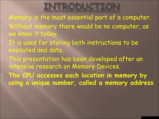  Memory is the most essential part of a computer.
 Without memory there would be no computer, as
we know it today.
 It is used for storing both instructions to be
executed and data.
 This presentation has been developed after an
intensive research on Memory Devices.
 The CPU accesses each location in memory by
using a unique number, called a memory address
 