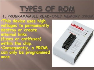 1. PROGRAMMABLE READ-ONLY MEMORY (PROM)
•This device uses high
voltages to permanently
destroy or create
internal links
(fuses or antifuses)
within the chip.
•Consequently, a PROM
can only be programmed
once.
 