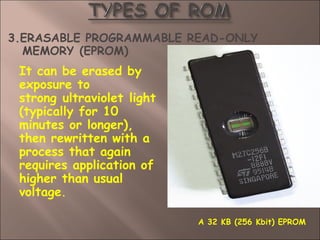 3.ERASABLE PROGRAMMABLE READ-ONLY
MEMORY (EPROM)
It can be erased by
exposure to
strong ultraviolet light
(typically for 10
minutes or longer),
then rewritten with a
process that again
requires application of
higher than usual
voltage.
A 32 KB (256 Kbit) EPROM
 