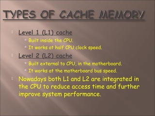  Level 1 (L1) cache
 Built inside the CPU.
 It works at half CPU clock speed.
 Level 2 (L2) cache
 Built external to CPU, in the motherboard.
 It works at the motherboard bus speed.
 Nowadays both L1 and L2 are integrated in
the CPU to reduce access time and further
improve system performance.
 