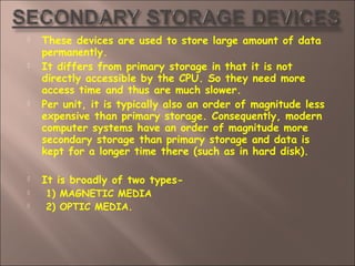  These devices are used to store large amount of data
permanently.
 It differs from primary storage in that it is not
directly accessible by the CPU. So they need more
access time and thus are much slower.
 Per unit, it is typically also an order of magnitude less
expensive than primary storage. Consequently, modern
computer systems have an order of magnitude more
secondary storage than primary storage and data is
kept for a longer time there (such as in hard disk).
 It is broadly of two types-
 1) MAGNETIC MEDIA
 2) OPTIC MEDIA.
 