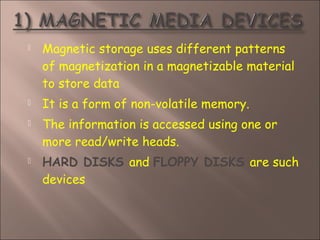  Magnetic storage uses different patterns
of magnetization in a magnetizable material
to store data
 It is a form of non-volatile memory.
 The information is accessed using one or
more read/write heads.
 HARD DISKS and FLOPPY DISKS are such
devices
 