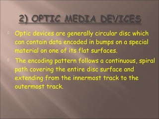  Optic devices are generally circular disc which
can contain data encoded in bumps on a special
material on one of its flat surfaces.
 The encoding pattern follows a continuous, spiral
path covering the entire disc surface and
extending from the innermost track to the
outermost track.
 