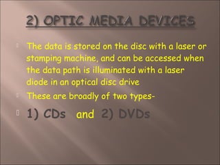  The data is stored on the disc with a laser or
stamping machine, and can be accessed when
the data path is illuminated with a laser
diode in an optical disc drive
 These are broadly of two types-
 1) CDs and 2) DVDs
 