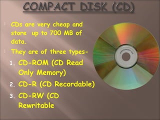 CDs are very cheap and
store up to 700 MB of
data.
 They are of three types-
1. CD-ROM (CD Read
Only Memory)
2. CD-R (CD Recordable)
3. CD-RW (CD
Rewritable
 