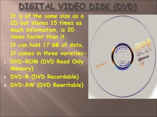  It is of the same size as a
CD but stores 15 times as
much information, is 20
times faster than it.
 It can hold 17 GB of data.
 It comes in three varieties-
1. DVD-ROM (DVD Read Only
Memory)
2. DVD-R (DVD Recordable)
3. DVD-RW (DVD Rewritable)
 