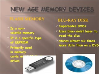 FLASH MEMORY BLU-RAY DISK
 Is a non-
volatile memory
 It is a specific type
of EEPROM 
 Primarily used
in memory
cards and USB flash
drives
 Supersedes DVDs
 Uses blue-violet laser to
read the disc
 stores almost six times
more data than on a DVD
 