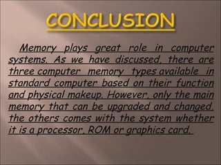 Memory plays great role in computer
systems. As we have discussed, there are
three computer memory types available in
standard computer based on their function
and physical makeup. However, only the main
memory that can be upgraded and changed,
the others comes with the system whether
it is a processor, ROM or graphics card. 
 