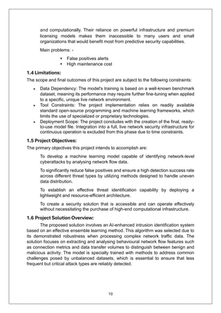 10
and computationally. Their reliance on powerful infrastructure and premium
licensing models makes them inaccessible to many users and small
organizations that would benefit most from predictive security capabilities.
Main problems: -
▪ False positives alerts
▪ High maintenance cost
1.4 Limitations:
The scope and final outcomes of this project are subject to the following constraints:
• Data Dependency: The model's training is based on a well-known benchmark
dataset, meaning its performance may require further fine-tuning when applied
to a specific, unique live network environment.
• Tool Constraints: The project implementation relies on readily available
standard open-source programming and machine learning frameworks, which
limits the use of specialized or proprietary technologies.
• Deployment Scope: The project concludes with the creation of the final, ready-
to-use model file. Integration into a full, live network security infrastructure for
continuous operation is excluded from this phase due to time constraints.
1.5 Project Objectives:
The primary objectives this project intends to accomplish are:
To develop a machine learning model capable of identifying network-level
cyberattacks by analysing network flow data.
To significantly reduce false positives and ensure a high detection success rate
across different threat types by utilizing methods designed to handle uneven
data distribution.
To establish an effective threat identification capability by deploying a
lightweight and resource-efficient architecture.
To create a security solution that is accessible and can operate effectively
without necessitating the purchase of high-end computational infrastructure.
1.6 Project Solution Overview:
The proposed solution involves an AI-enhanced intrusion identification system
based on an effective ensemble learning method. This algorithm was selected due to
its demonstrated robustness when processing complex network traffic data. The
solution focuses on extracting and analysing behavioural network flow features such
as connection metrics and data transfer volumes to distinguish between benign and
malicious activity. The model is specially trained with methods to address common
challenges posed by unbalanced datasets, which is essential to ensure that less
frequent but critical attack types are reliably detected.
 