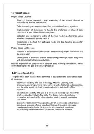11
1.7 Project Scope:
Project Scope Covered:
Thorough feature preparation and processing of the network dataset to
maximize the model's performance.
Selection and rigorous optimization of an optimal classification algorithm.
Implementation of techniques to handle the challenges of skewed data
distribution across different threat categories.
Validation and comparative testing of the final model's performance using
standard, appropriate security metrics.
Preparation of the final, fully optimized model and data handling pipeline for
future deployment.
Project Scope Not Covered:
Creation of a comprehensive Graphical User Interface (GUI) for operational use
by an end-user.
Development of a complex live API for real-time packet capture and integration
with commercial network security tools.
Detailed exploration or comparison of complex deep learning architectures, which
contradict the project's goal of a lightweight design.
1.8 Project Feasibility:
The project has been assessed and confirmed to be practical and achievable across
all key areas:
Technical Feasibility: The core technology (Machine Learning, data
processing, and programming frameworks) is well-established and accessible,
and the initial algorithmic testing confirms the technical viability of the
approach.
Operational Feasibility: The goal is to produce a resource-light model that
analyses standard network flow data. This design makes the solution
compatible and practical for integration into existing network monitoring
processes.
Economic Feasibility: By relying exclusively on open-source software and
selecting a resource-efficient model architecture, the project minimizes
development and potential deployment costs, ensuring it remains an
economically sound alternative to expensive commercial systems.
 