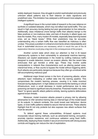 16
widely deployed; however, they struggle to predict sophisticated and previously
unknown attack patterns due to their reliance on static signatures and
predefined rules. This limitation has catalysed a shift toward more adaptive and
intelligent systems.
A significant issue in the current state of research is the over-reliance on
synthetic or outdated datasets, which may not reflect real world traffic. This can
result in high accuracy during testing but poor generalization to live networks.
Additionally, class imbalance (more benign traffic than attacks) benign is the
false positives or non-malicious data; and lack of diversity in attack types can
bias the models. Plus, many modern AI models, especially deep learning-based
ones, act as "black boxes." While their predictions may be accurate,
understanding why a certain traffic flow was classified as malicious is often
unclear. This poses a problem in critical environments where interpretability and
trust in automated decisions are necessary, which in result the use of the AI
explanation libraries could play a big role in the consequences of the project.
Another current state which drew our attention is that in AI based
cybersecurity systems is their vulnerability to adversarial machine learning.
Attackers can exploit weaknesses in the model by crafting malicious traffic
designed to evade detection, known as evasion attacks, like the recent fake
antiviruses that got trended a while ago. These may involve subtle
manipulations in network flow characteristics such as altering packet sizes,
interarrival times, or flow counts to bypass the model without triggering alerts.
Such attacks are particularly dangerous because they often go unnoticed while
still accomplishing malicious goal
Additional major threat comes in the form of poisoning attacks, where
attackers inject misleading or crafted data into the training pipeline. This
compromises the model’s learning process, causing it to make incorrect
forecast during deployment. In high-stakes environments like banking or critical
infrastructure, even a small decrease in model performance due to data
poisoning can lead to significant security breaches. Poisoned models may even
"learn" to ignore specific attack patterns entirely, leaving systems defenceless
against known threats.
Moreover, model inversion attacks present a privacy risk by allowing
adversaries to infer sensitive training data or internal logic of the model based
on its outputs. In network contexts, this could reveal user behaviour, device
types, or even traffic patterns related to secure internal services. These attacks
highlight that AI not only protects but also exposes new attack surfaces that
must be secured.
To defend against these vulnerabilities, AI-based systems must
incorporate robust training methods, such as adversarial training, encryption,
anomaly injection resistance, and continuous validation using fresh traffic.
Additionally, deploying these models in secure environments with strong access
controls and logging can reduce the risk of exploitation.
 